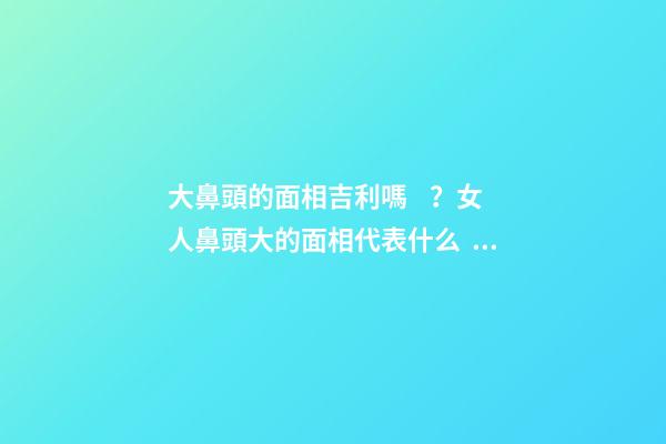 大鼻頭的面相吉利嗎？女人鼻頭大的面相代表什么？